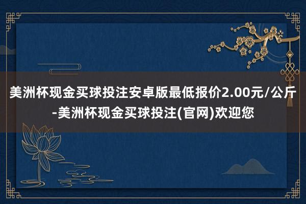 美洲杯现金买球投注安卓版最低报价2.00元/公斤-美洲杯现金买球投注(官网)欢迎您