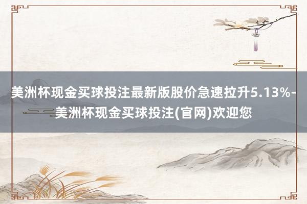 美洲杯现金买球投注最新版股价急速拉升5.13%-美洲杯现金买球投注(官网)欢迎您