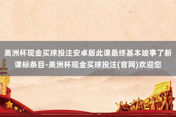 美洲杯现金买球投注安卓版此课最终基本竣事了新课标条目-美洲杯现金买球投注(官网)欢迎您