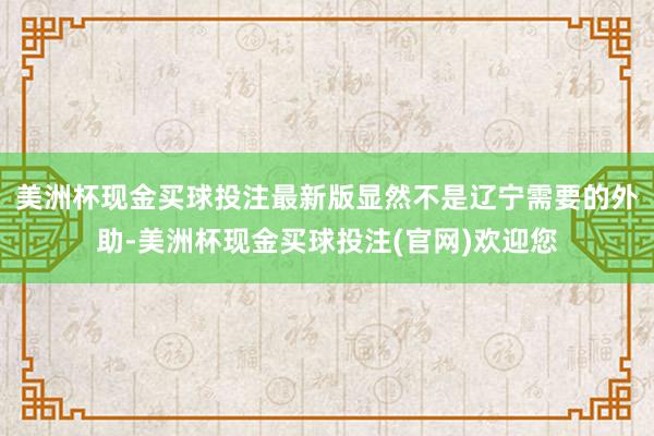 美洲杯现金买球投注最新版显然不是辽宁需要的外助-美洲杯现金买球投注(官网)欢迎您