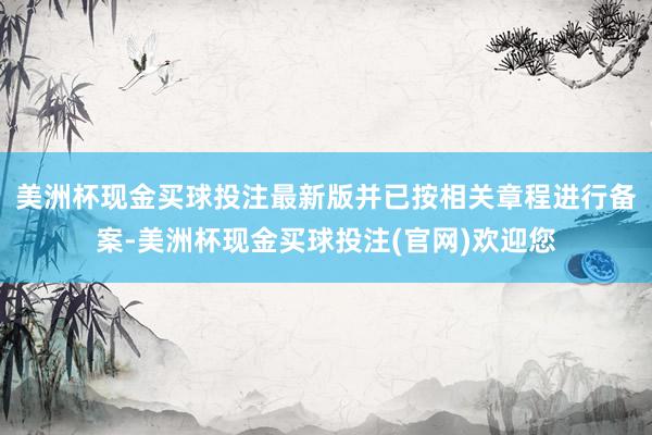 美洲杯现金买球投注最新版并已按相关章程进行备案-美洲杯现金买球投注(官网)欢迎您