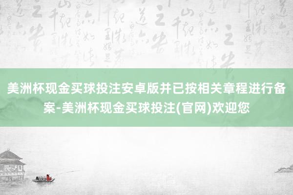 美洲杯现金买球投注安卓版并已按相关章程进行备案-美洲杯现金买球投注(官网)欢迎您