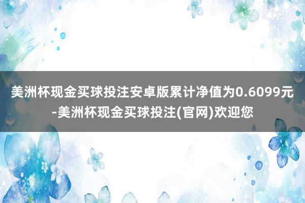 美洲杯现金买球投注安卓版累计净值为0.6099元-美洲杯现金买球投注(官网)欢迎您