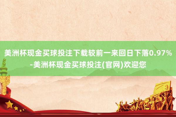 美洲杯现金买球投注下载较前一来回日下落0.97%-美洲杯现金买球投注(官网)欢迎您