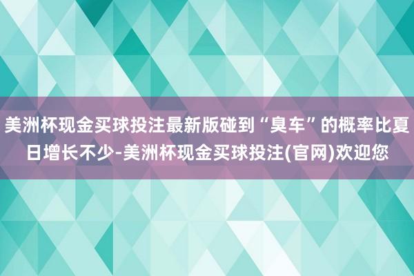 美洲杯现金买球投注最新版碰到“臭车”的概率比夏日增长不少-美洲杯现金买球投注(官网)欢迎您