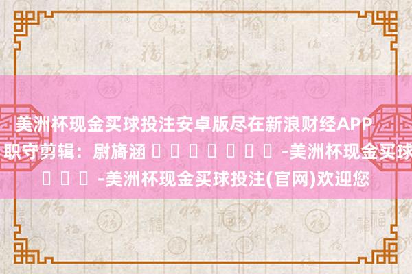 美洲杯现金买球投注安卓版尽在新浪财经APP            						职守剪辑：尉旖涵 							-美洲杯现金买球投注(官网)欢迎您