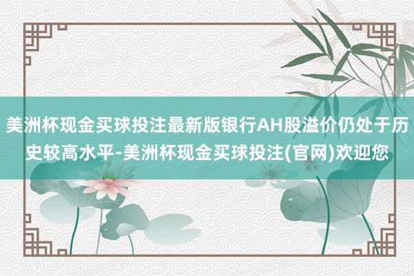 美洲杯现金买球投注最新版银行AH股溢价仍处于历史较高水平-美洲杯现金买球投注(官网)欢迎您