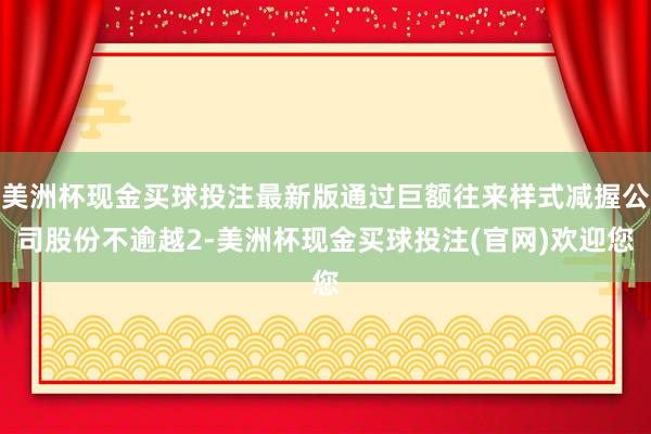 美洲杯现金买球投注最新版通过巨额往来样式减握公司股份不逾越2-美洲杯现金买球投注(官网)欢迎您