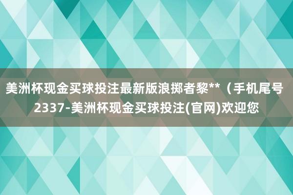 美洲杯现金买球投注最新版浪掷者黎**（手机尾号 2337-美洲杯现金买球投注(官网)欢迎您