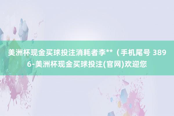 美洲杯现金买球投注消耗者李**（手机尾号 3896-美洲杯现金买球投注(官网)欢迎您