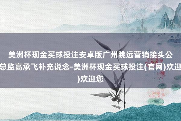 美洲杯现金买球投注安卓版　　广州眺远营销接头公司总监高承飞补充说念-美洲杯现金买球投注(官网)欢迎您