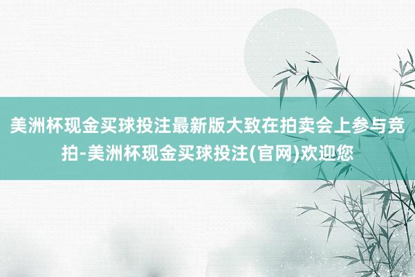 美洲杯现金买球投注最新版大致在拍卖会上参与竞拍-美洲杯现金买球投注(官网)欢迎您