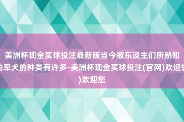 美洲杯现金买球投注最新版当今被东谈主们所熟知的军犬的种类有许多-美洲杯现金买球投注(官网)欢迎您