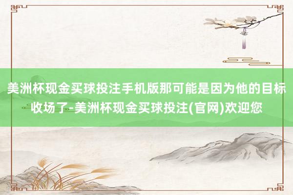 美洲杯现金买球投注手机版那可能是因为他的目标收场了-美洲杯现金买球投注(官网)欢迎您