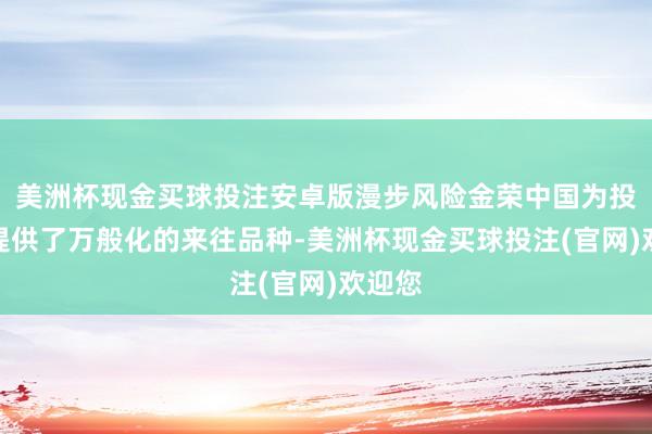 美洲杯现金买球投注安卓版漫步风险金荣中国为投资者提供了万般化的来往品种-美洲杯现金买球投注(官网)欢迎您