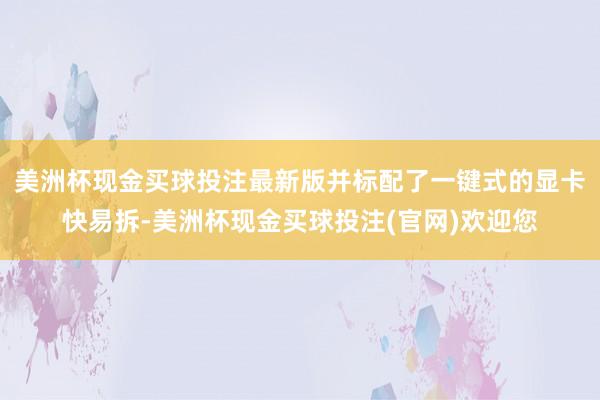 美洲杯现金买球投注最新版并标配了一键式的显卡快易拆-美洲杯现金买球投注(官网)欢迎您