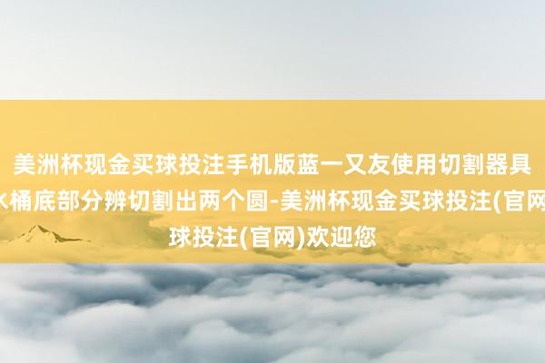 美洲杯现金买球投注手机版蓝一又友使用切割器具在两只水桶底部分辨切割出两个圆-美洲杯现金买球投注(官网)欢迎您