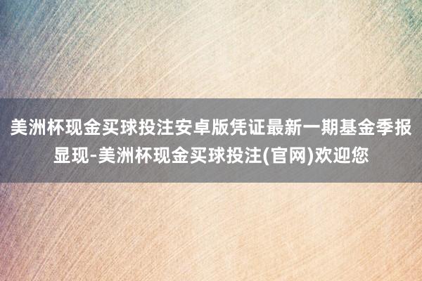 美洲杯现金买球投注安卓版凭证最新一期基金季报显现-美洲杯现金买球投注(官网)欢迎您