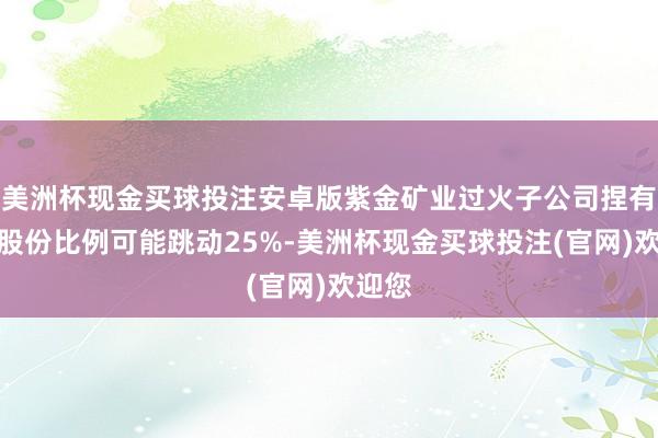 美洲杯现金买球投注安卓版紫金矿业过火子公司捏有公司股份比例可能跳动25%-美洲杯现金买球投注(官网)欢迎您