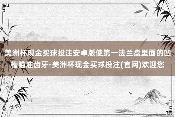 美洲杯现金买球投注安卓版使第一法兰盘里面的凹槽瞄准齿牙-美洲杯现金买球投注(官网)欢迎您