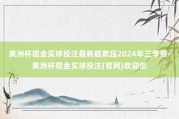 美洲杯现金买球投注最新版欺压2024年三季报-美洲杯现金买球投注(官网)欢迎您