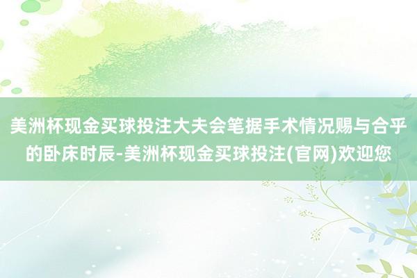 美洲杯现金买球投注大夫会笔据手术情况赐与合乎的卧床时辰-美洲杯现金买球投注(官网)欢迎您