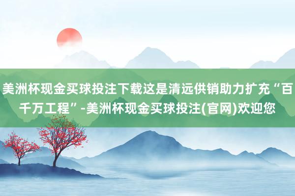 美洲杯现金买球投注下载这是清远供销助力扩充“百千万工程”-美洲杯现金买球投注(官网)欢迎您