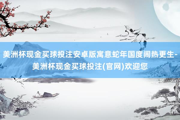 美洲杯现金买球投注安卓版寓意蛇年国度闹热更生-美洲杯现金买球投注(官网)欢迎您