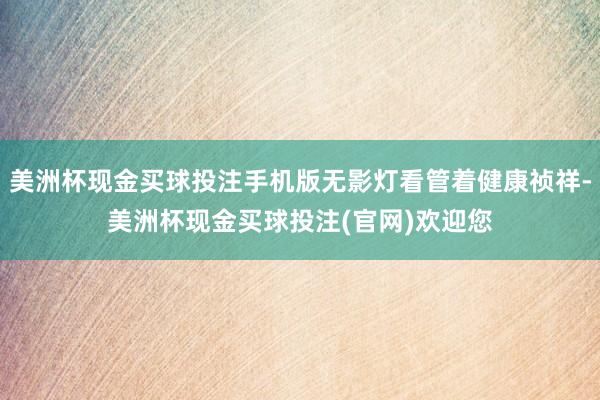 美洲杯现金买球投注手机版无影灯看管着健康祯祥-美洲杯现金买球投注(官网)欢迎您