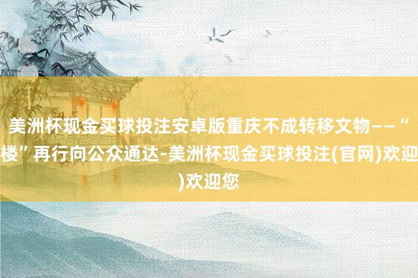 美洲杯现金买球投注安卓版重庆不成转移文物——“红楼”再行向公众通达-美洲杯现金买球投注(官网)欢迎您