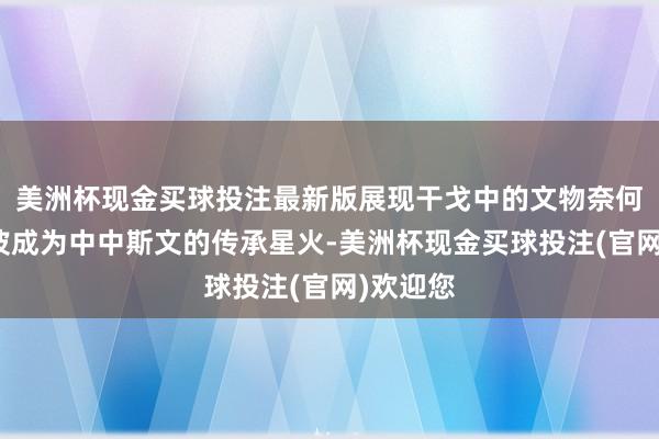 美洲杯现金买球投注最新版展现干戈中的文物奈何渡尽劫波成为中中斯文的传承星火-美洲杯现金买球投注(官网)欢迎您