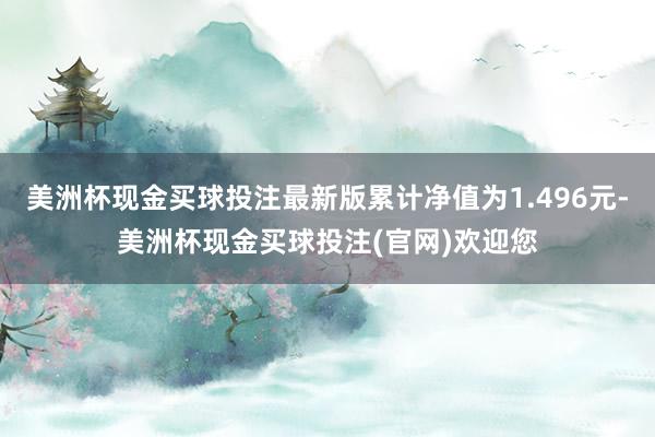 美洲杯现金买球投注最新版累计净值为1.496元-美洲杯现金买球投注(官网)欢迎您