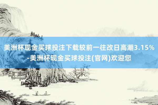 美洲杯现金买球投注下载较前一往改日高潮3.15%-美洲杯现金买球投注(官网)欢迎您