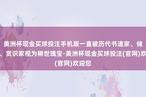 美洲杯现金买球投注手机版一直被历代书道家、储藏家、赏识家视为稀世瑰宝-美洲杯现金买球投注(官网)欢迎您