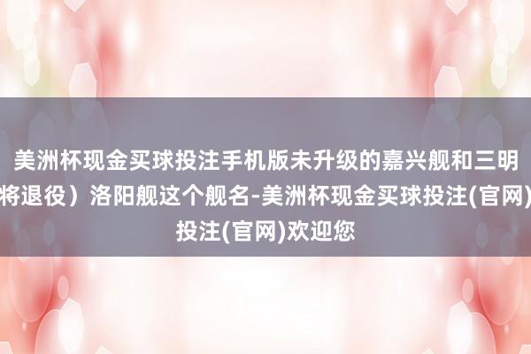 美洲杯现金买球投注手机版未升级的嘉兴舰和三明舰也行将退役）洛阳舰这个舰名-美洲杯现金买球投注(官网)欢迎您