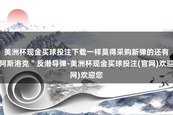 美洲杯现金买球投注下载一样莫得采购新弹的还有＂阿斯洛克＂反潜导弹-美洲杯现金买球投注(官网)欢迎您