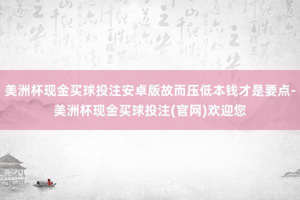 美洲杯现金买球投注安卓版故而压低本钱才是要点-美洲杯现金买球投注(官网)欢迎您