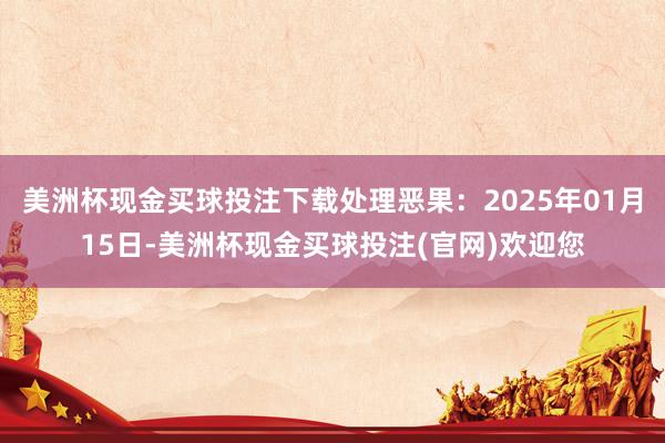 美洲杯现金买球投注下载处理恶果：2025年01月15日-美洲杯现金买球投注(官网)欢迎您