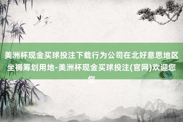 美洲杯现金买球投注下载行为公司在北好意思地区坐褥筹划用地-美洲杯现金买球投注(官网)欢迎您