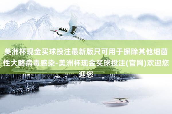 美洲杯现金买球投注最新版只可用于摒除其他细菌性大略病毒感染-美洲杯现金买球投注(官网)欢迎您