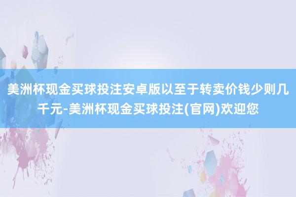 美洲杯现金买球投注安卓版以至于转卖价钱少则几千元-美洲杯现金买球投注(官网)欢迎您