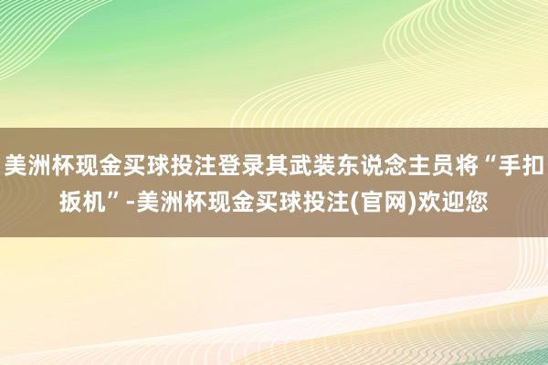 美洲杯现金买球投注登录其武装东说念主员将“手扣扳机”-美洲杯现金买球投注(官网)欢迎您