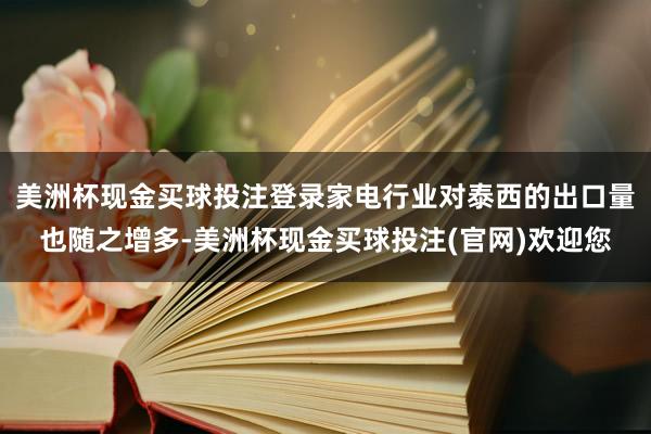 美洲杯现金买球投注登录家电行业对泰西的出口量也随之增多-美洲杯现金买球投注(官网)欢迎您