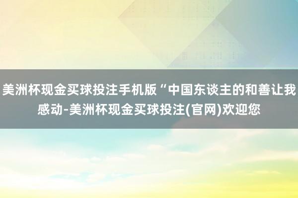 美洲杯现金买球投注手机版“中国东谈主的和善让我感动-美洲杯现金买球投注(官网)欢迎您