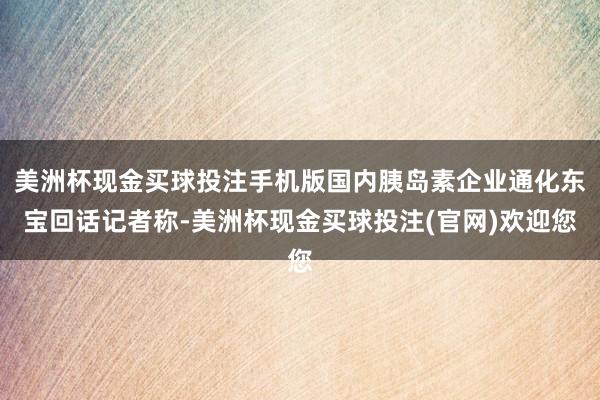 美洲杯现金买球投注手机版国内胰岛素企业通化东宝回话记者称-美洲杯现金买球投注(官网)欢迎您