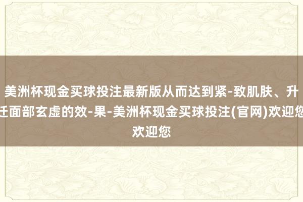 美洲杯现金买球投注最新版从而达到紧-致肌肤、升迁面部玄虚的效-果-美洲杯现金买球投注(官网)欢迎您