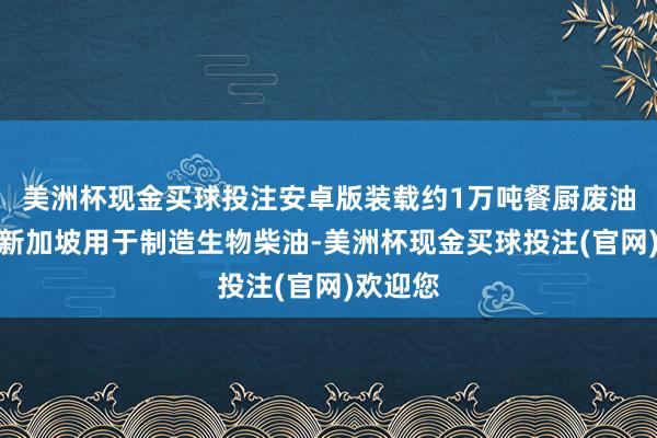美洲杯现金买球投注安卓版装载约1万吨餐厨废油出口至新加坡用于制造生物柴油-美洲杯现金买球投注(官网)欢迎您