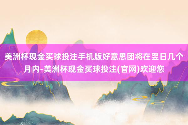 美洲杯现金买球投注手机版好意思团将在翌日几个月内-美洲杯现金买球投注(官网)欢迎您