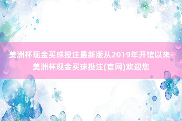 美洲杯现金买球投注最新版从2019年开馆以来-美洲杯现金买球投注(官网)欢迎您
