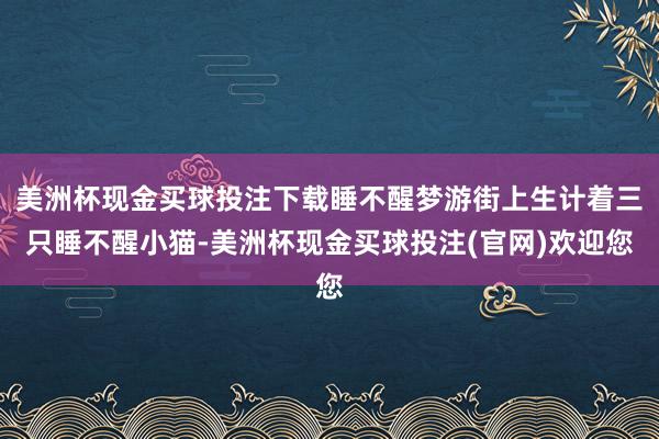美洲杯现金买球投注下载睡不醒梦游街上生计着三只睡不醒小猫-美洲杯现金买球投注(官网)欢迎您
